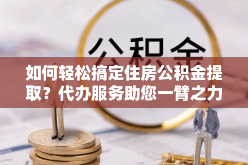 黄陂如何轻松搞定住房公积金提取？代办服务助您一臂之力