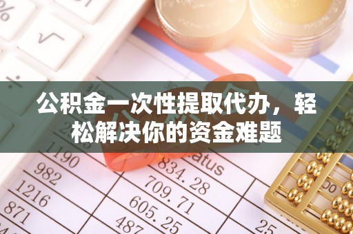黄陂公积金一次性提取代办，轻松解决你的资金难题