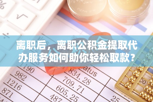黄陂离职后，离职公积金提取代办服务如何助你轻松取款？