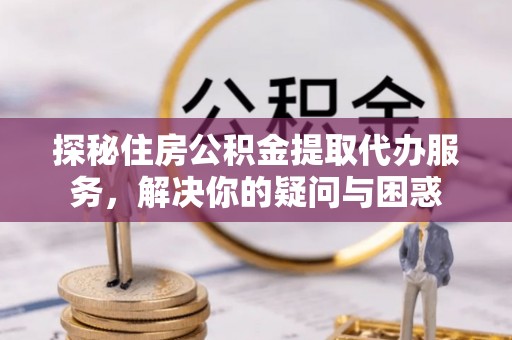 黄陂探秘住房公积金提取代办服务，解决你的疑问与困惑