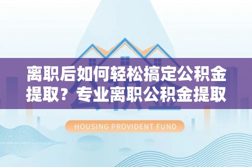 黄陂离职后如何轻松搞定公积金提取？专业离职公积金提取代办服务来帮你