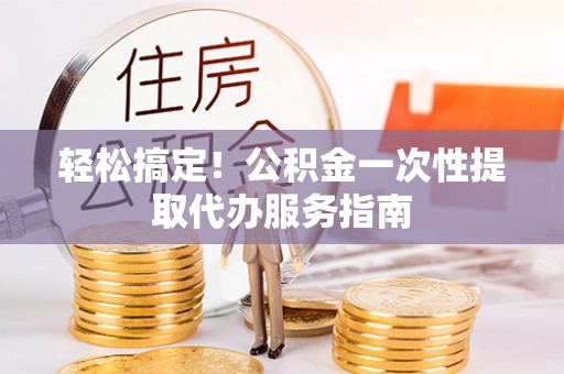 黄陂轻松搞定！公积金一次性提取代办服务指南