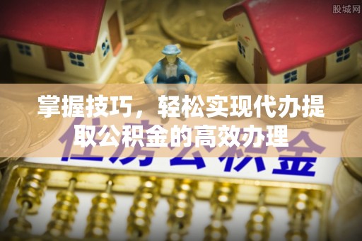 黄陂掌握技巧，轻松实现代办提取公积金的高效办理