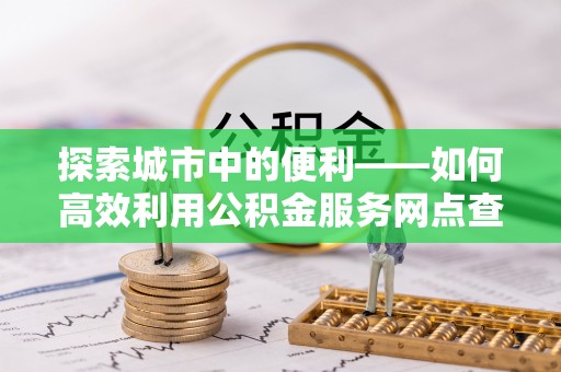 黄陂探索城市中的便利——如何高效利用公积金服务网点查询功能