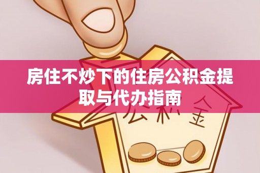 黄陂房住不炒下的住房公积金提取与代办指南