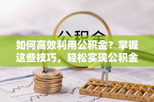 黄陂如何高效利用公积金？掌握这些技巧，轻松实现公积金代办提取