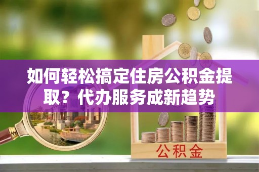 黄陂如何轻松搞定住房公积金提取？代办服务成新趋势