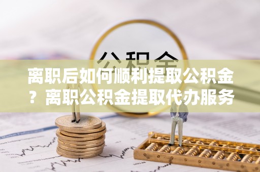 黄陂离职后如何顺利提取公积金？离职公积金提取代办服务全解析