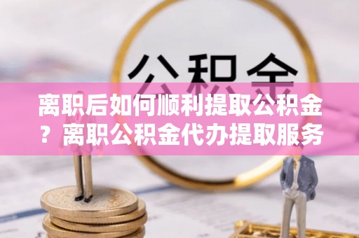 黄陂离职后如何顺利提取公积金？离职公积金代办提取服务来帮忙