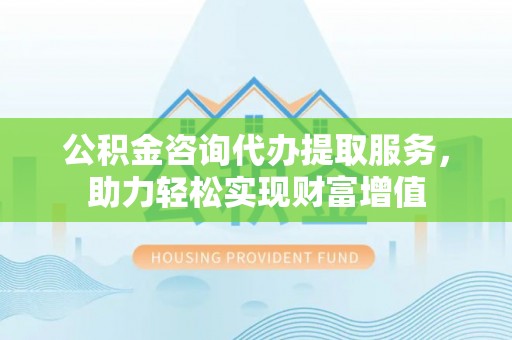 黄陂公积金咨询代办提取服务，助力轻松实现财富增值