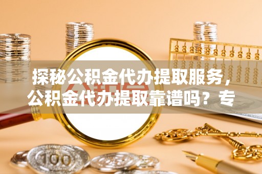 黄陂探秘公积金代办提取服务，公积金代办提取靠谱吗？专业解读与实用指南