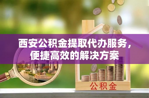 黄陂西安公积金提取代办服务，便捷高效的解决方案