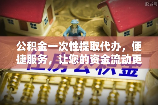 黄陂公积金一次性提取代办，便捷服务，让您的资金流动更高效