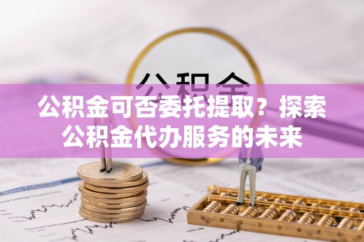 黄陂公积金可否委托提取？探索公积金代办服务的未来