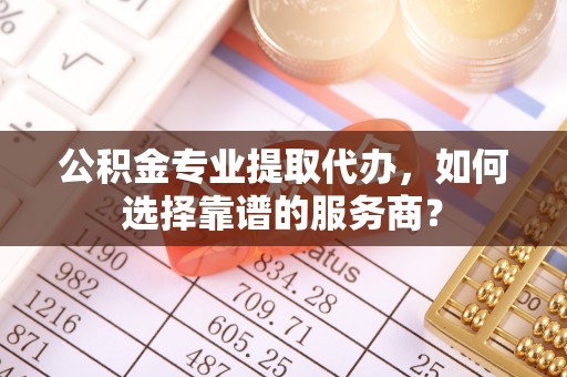 黄陂公积金专业提取代办，如何选择靠谱的服务商？