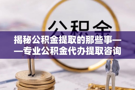 黄陂揭秘公积金提取的那些事——专业公积金代办提取咨询服务指南