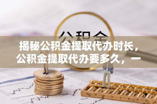 黄陂揭秘公积金提取代办时长，公积金提取代办要多久，一文读懂全流程