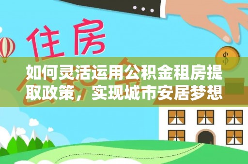 黄陂如何灵活运用公积金租房提取政策，实现城市安居梦想