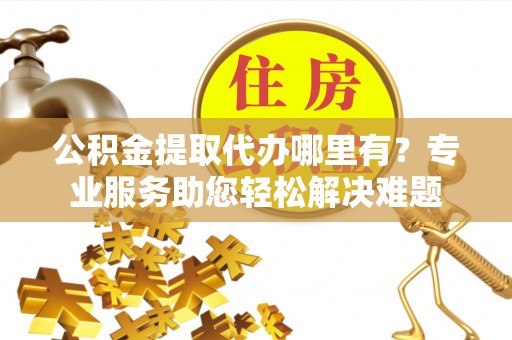 黄陂公积金提取代办哪里有？专业服务助您轻松解决难题
