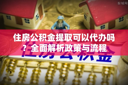 黄陂住房公积金提取可以代办吗？全面解析政策与流程