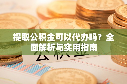 黄陂提取公积金可以代办吗？全面解析与实用指南