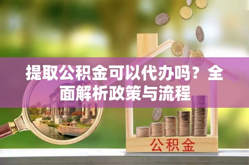 黄陂提取公积金可以代办吗？全面解析政策与流程