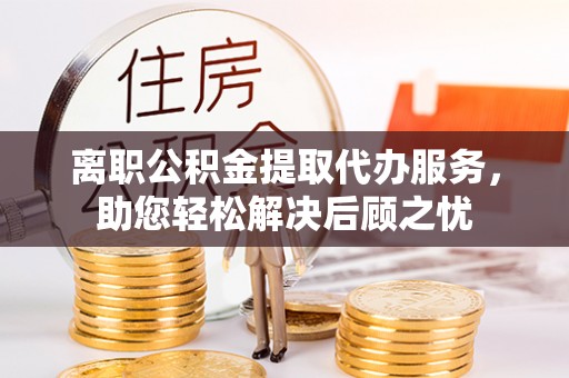 黄陂离职公积金提取代办服务，助您轻松解决后顾之忧