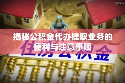 黄陂揭秘公积金代办提取业务的便利与注意事项