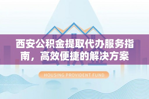 黄陂西安公积金提取代办服务指南，高效便捷的解决方案