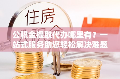 黄陂公积金提取代办哪里有？一站式服务助您轻松解决难题