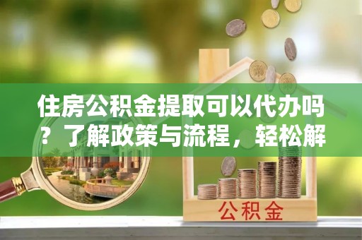 黄陂住房公积金提取可以代办吗？了解政策与流程，轻松解决你的疑问
