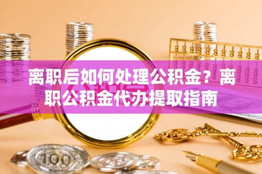 黄陂离职后如何处理公积金？离职公积金代办提取指南