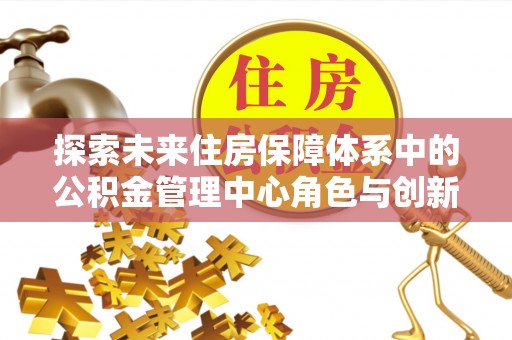 黄陂探索未来住房保障体系中的公积金管理中心角色与创新