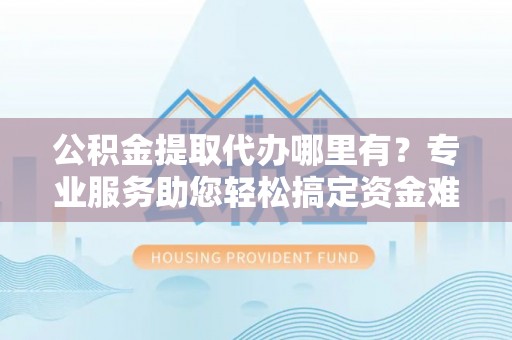 黄陂公积金提取代办哪里有？专业服务助您轻松搞定资金难题