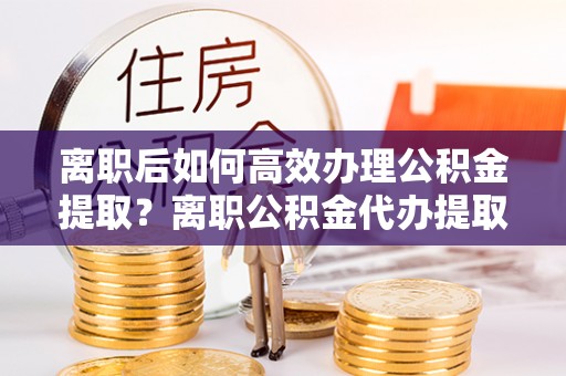 黄陂离职后如何高效办理公积金提取？离职公积金代办提取全攻略