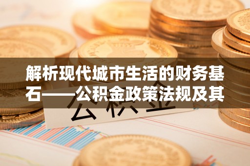 黄陂解析现代城市生活的财务基石——公积金政策法规及其深远影响