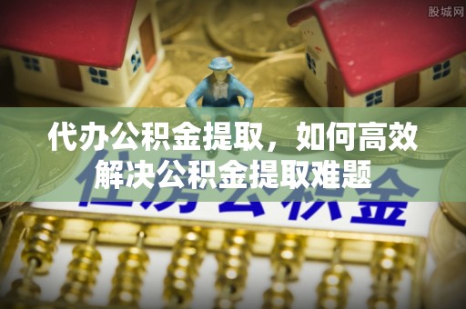 黄陂代办公积金提取，如何高效解决公积金提取难题