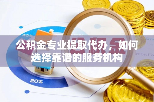 黄陂公积金专业提取代办，如何选择靠谱的服务机构