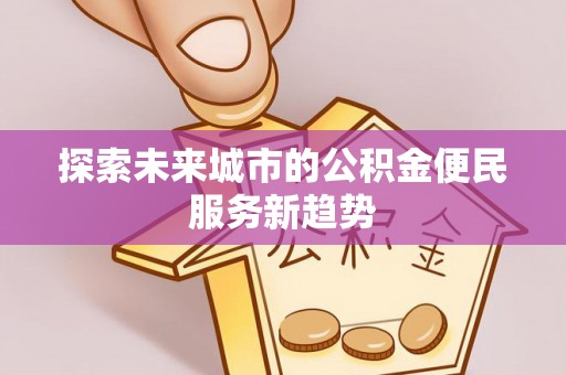 黄陂探索未来城市的公积金便民服务新趋势