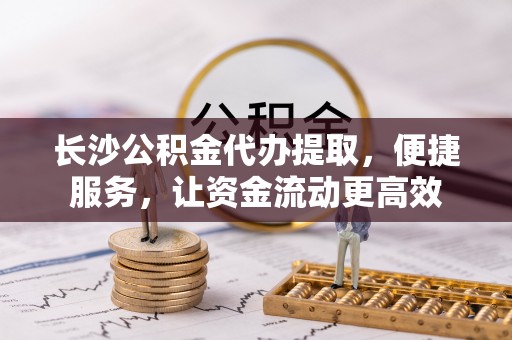 黄陂长沙公积金代办提取，便捷服务，让资金流动更高效